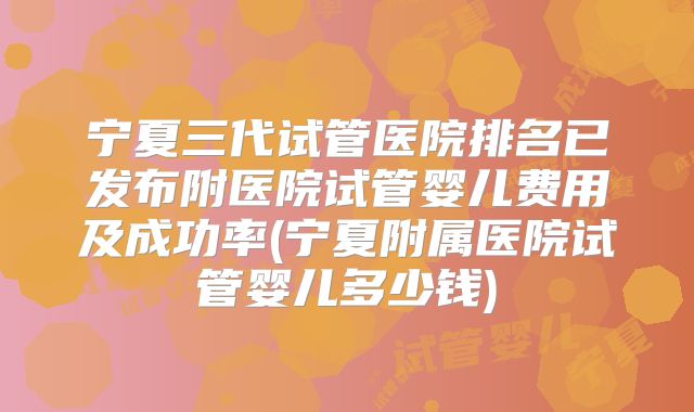 宁夏三代试管医院排名已发布附医院试管婴儿费用及成功率(宁夏附属医院试管婴儿多少钱)