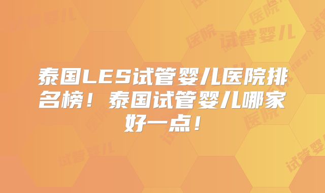 泰国LES试管婴儿医院排名榜!泰国试管婴儿哪家好一点!