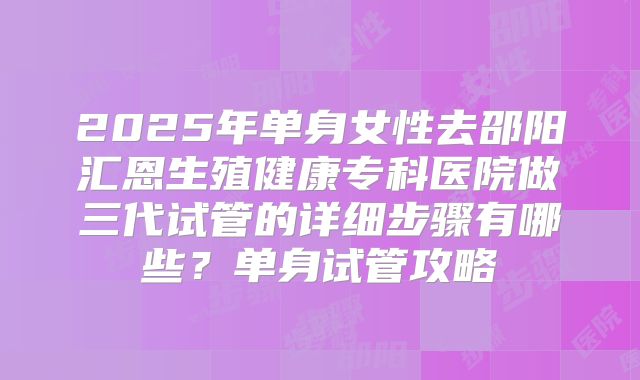 2025年单身女性去邵阳汇恩生殖健康专科医院做三代试管的详细步骤有哪些？单身试管攻略