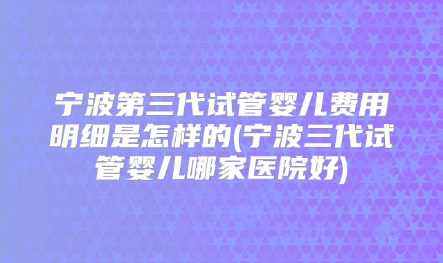 宁波第三代试管婴儿费用明细是怎样的(宁波三代试管婴儿哪家医院好)