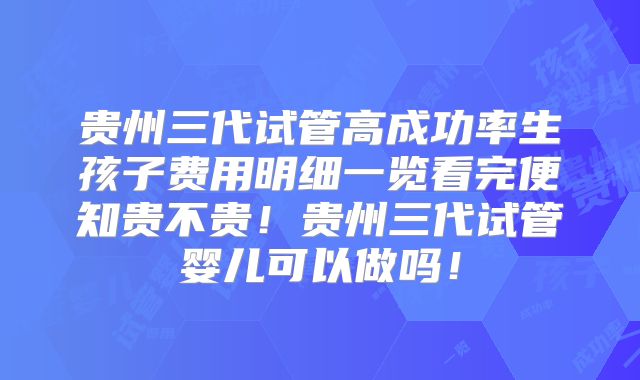 贵州三代试管高成功率生孩子费用明细一览看完便知贵不贵!贵州三代试管婴儿可以做吗!