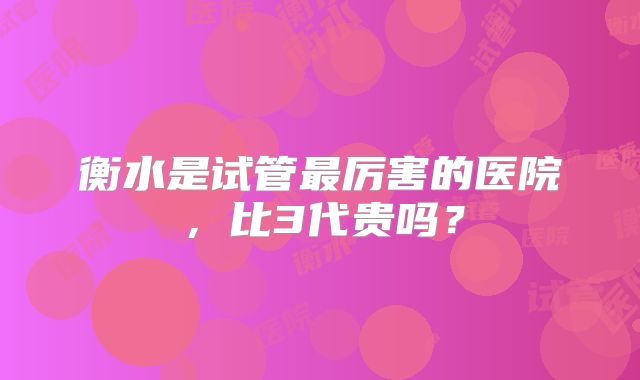 衡水是试管最厉害的医院，比3代贵吗？