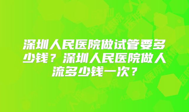 深圳人民医院做试管要多少钱?深圳人民医院做人流多少钱一次?