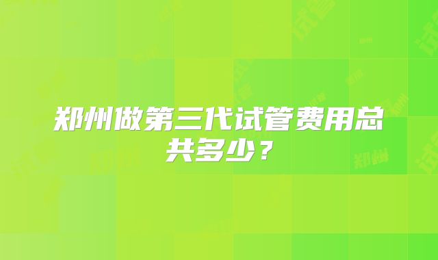 郑州做第三代试管费用总共多少?