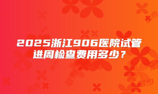 2025浙江906医院试管进周检查费用多少？
