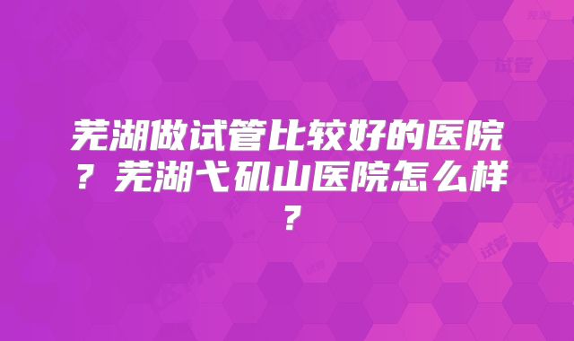 芜湖做试管比较好的医院？芜湖弋矶山医院怎么样？