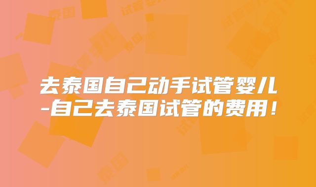去泰国自己动手试管婴儿-自己去泰国试管的费用!