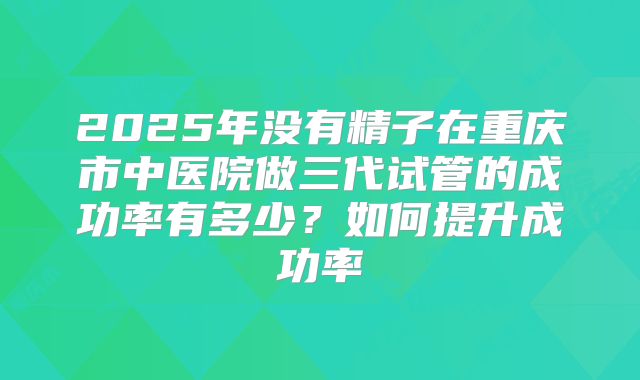 2025年没有精子在重庆市中医院做三代试管的成功率有多少？如何提升成功率