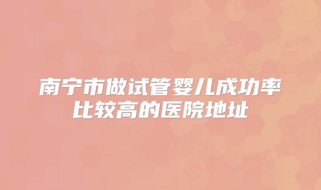 南宁市做试管婴儿成功率比较高的医院地址