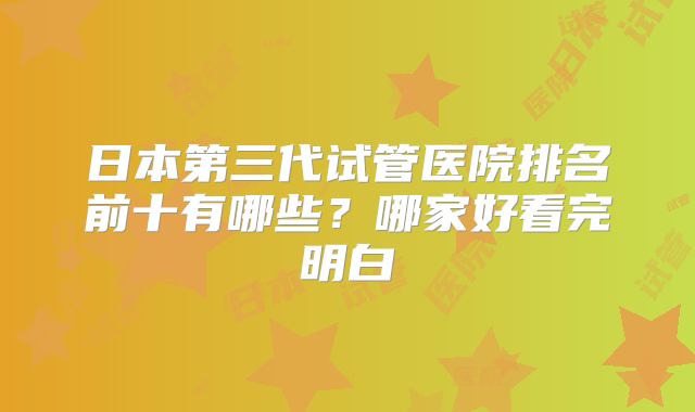 日本第三代试管医院排名前十有哪些？哪家好看完明白