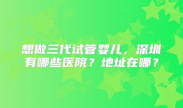 想做三代试管婴儿,深圳有哪些医院?地址在哪?