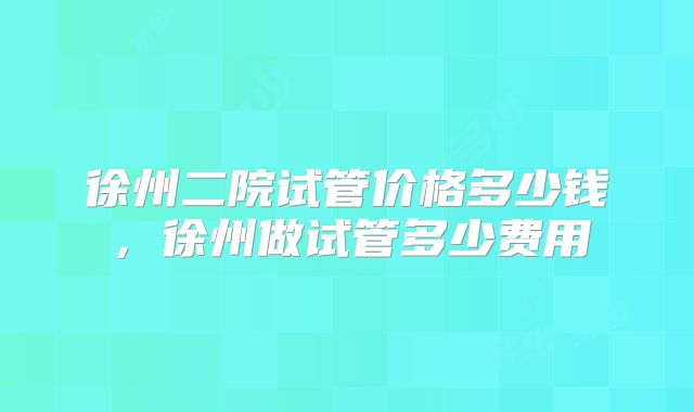 徐州二院试管价格多少钱，徐州做试管多少费用