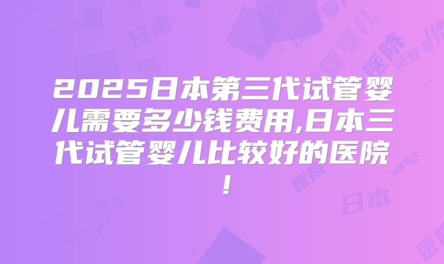 2025日本第三代试管婴儿需要多少钱费用,日本三代试管婴儿比较好的医院！