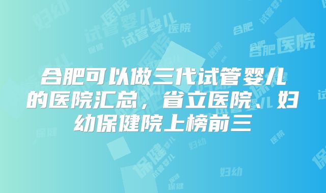 合肥可以做三代试管婴儿的医院汇总，省立医院、妇幼保健院上榜前三