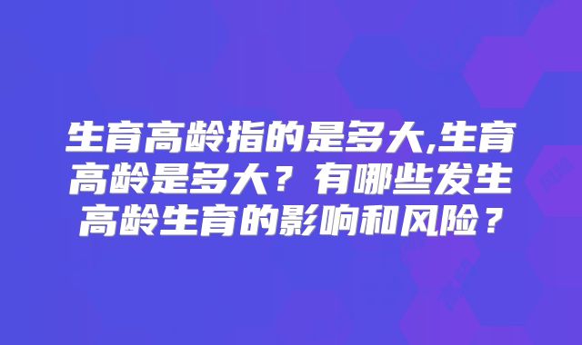 生育高龄指的是多大,生育高龄是多大？有哪些发生高龄生育的影响和风险？