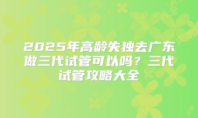 2025年高龄失独去广东做三代试管可以吗?三代试管攻略大全