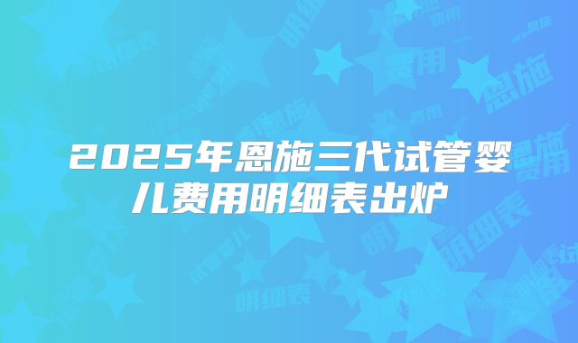 2025年恩施三代试管婴儿费用明细表出炉