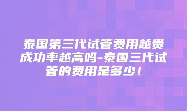 泰国第三代试管费用越贵成功率越高吗-泰国三代试管的费用是多少!