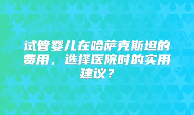 试管婴儿在哈萨克斯坦的费用，选择医院时的实用建议？