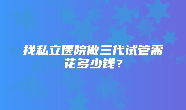 找私立医院做三代试管需花多少钱?
