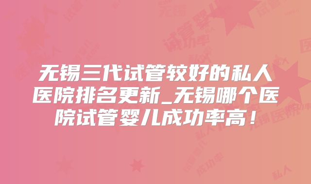 无锡三代试管较好的私人医院排名更新_无锡哪个医院试管婴儿成功率高！
