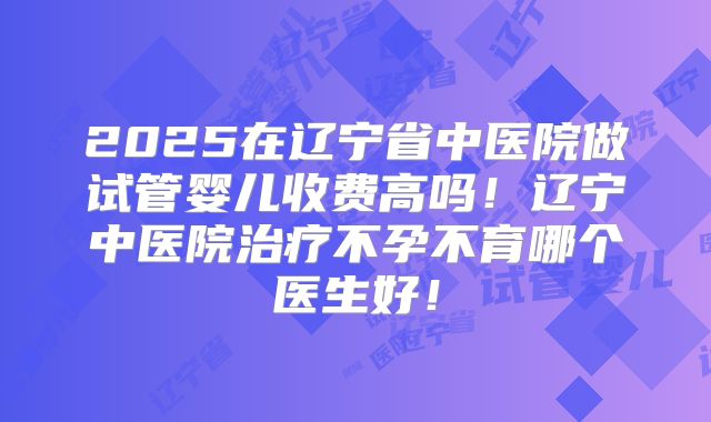 2025在辽宁省中医院做试管婴儿收费高吗!辽宁中医院治疗不孕不育哪个医生好!