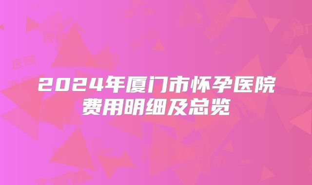 2024年厦门市怀孕医院费用明细及总览