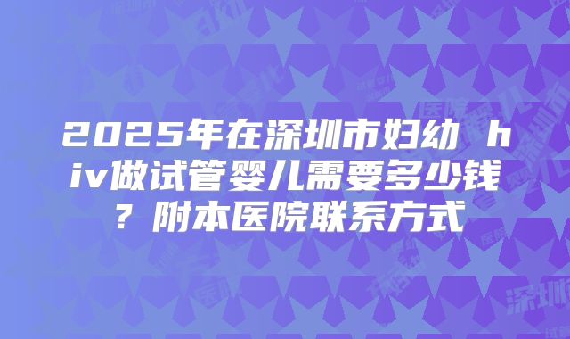 2025年在深圳市妇幼 hiv做试管婴儿需要多少钱?附本医院联系方式