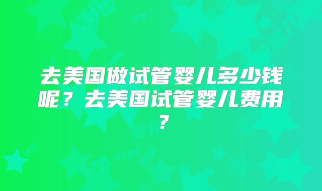 去美国做试管婴儿多少钱呢？去美国试管婴儿费用？