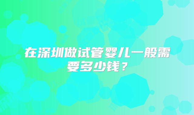 在深圳做试管婴儿一般需要多少钱？