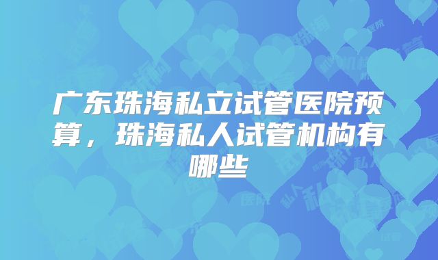 广东珠海私立试管医院预算,珠海私人试管机构有哪些