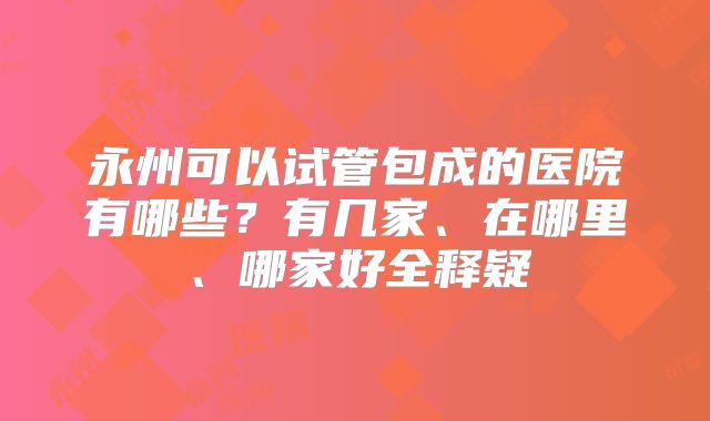 永州可以试管包成的医院有哪些？有几家、在哪里、哪家好全释疑