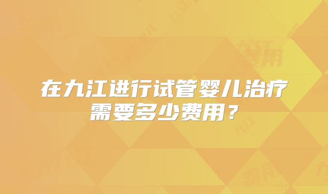 在九江进行试管婴儿治疗需要多少费用?