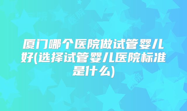 厦门哪个医院做试管婴儿好(选择试管婴儿医院标准是什么)