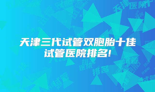 天津三代试管双胞胎十佳试管医院排名!