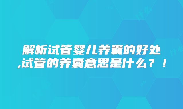 解析试管婴儿养囊的好处,试管的养囊意思是什么？！