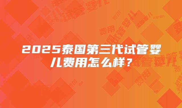 2025泰国第三代试管婴儿费用怎么样?