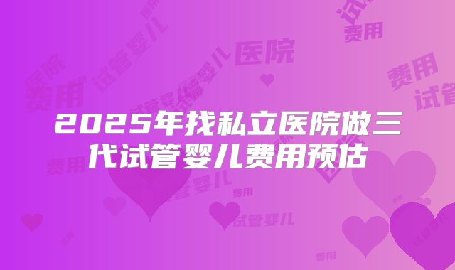 2025年找私立医院做三代试管婴儿费用预估