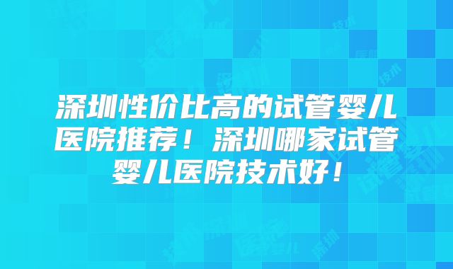深圳性价比高的试管婴儿医院推荐！深圳哪家试管婴儿医院技术好！