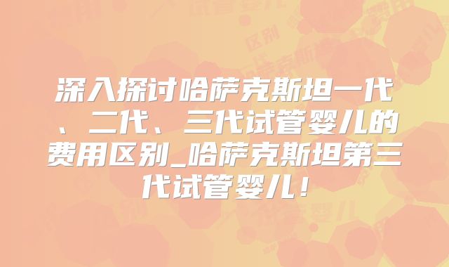 深入探讨哈萨克斯坦一代、二代、三代试管婴儿的费用区别_哈萨克斯坦第三代试管婴儿！