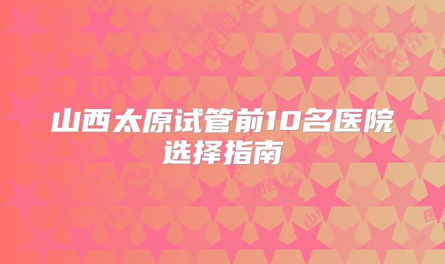 山西太原试管前10名医院选择指南