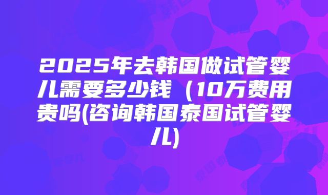 2025年去韩国做试管婴儿需要多少钱(10万费用贵吗(咨询韩国泰国试管婴儿)