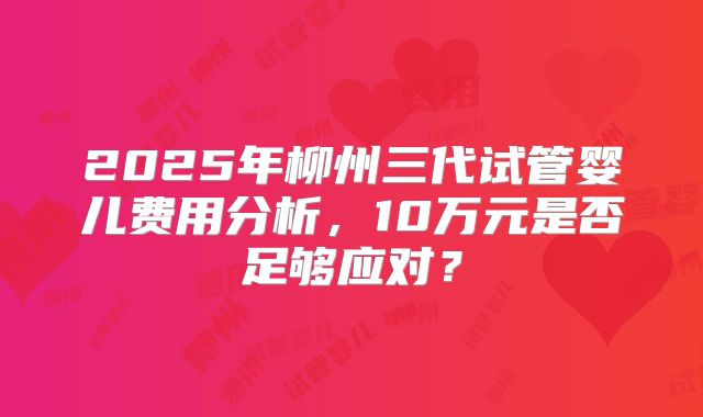 2025年柳州三代试管婴儿费用分析，10万元是否足够应对？