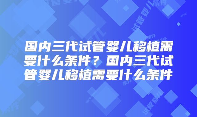 国内三代试管婴儿移植需要什么条件？国内三代试管婴儿移植需要什么条件
