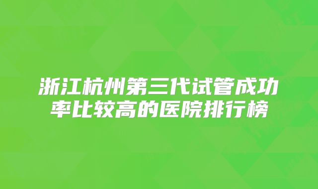浙江杭州第三代试管成功率比较高的医院排行榜