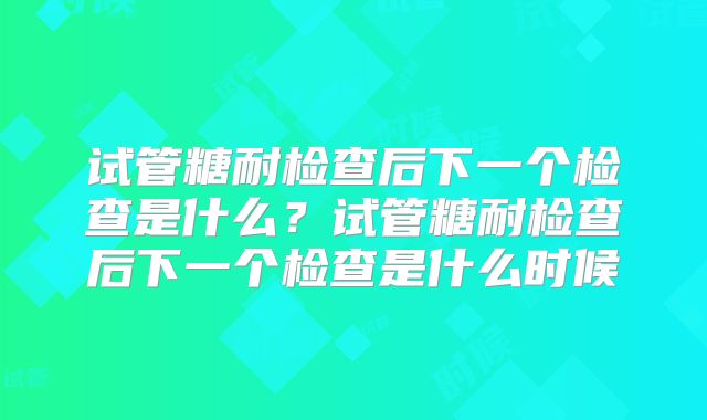 试管糖耐检查后下一个检查是什么？试管糖耐检查后下一个检查是什么时候