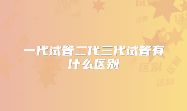 一代试管二代三代试管有什么区别