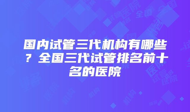 国内试管三代机构有哪些？全国三代试管排名前十名的医院
