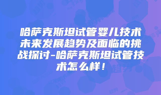 哈萨克斯坦试管婴儿技术未来发展趋势及面临的挑战探讨-哈萨克斯坦试管技术怎么样!