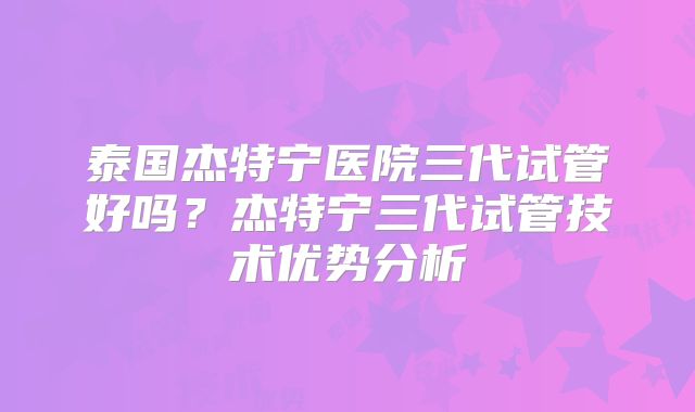 泰国杰特宁医院三代试管好吗?杰特宁三代试管技术优势分析